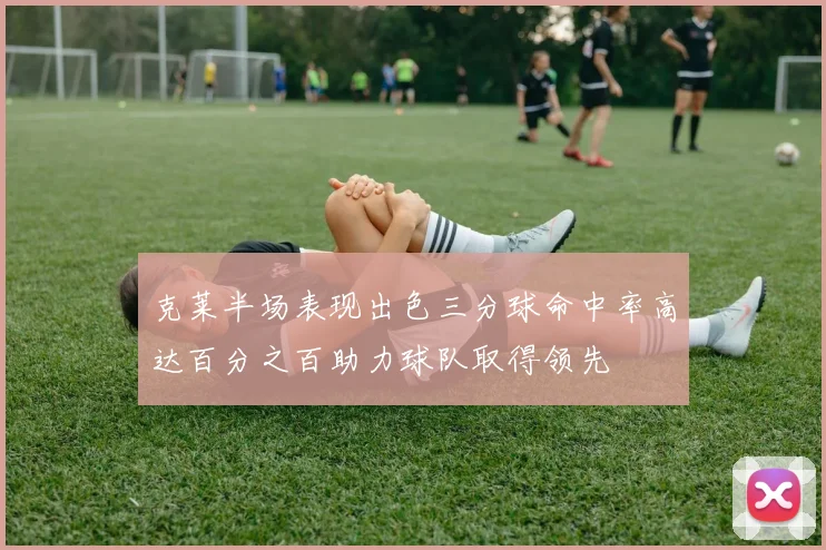 克莱半场表现出色三分球命中率高达百分之百助力球队取得领先