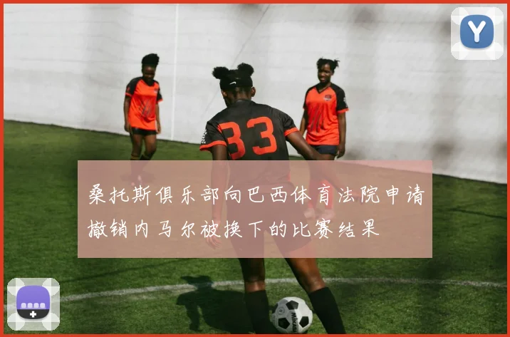 桑托斯俱乐部向巴西体育法院申请撤销内马尔被换下的比赛结果