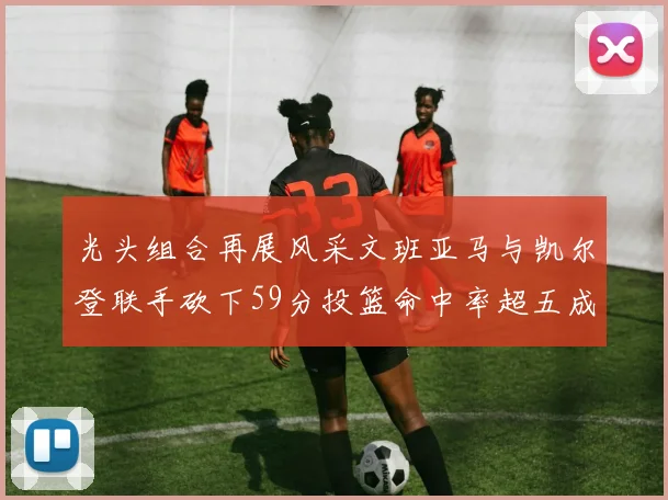 光头组合再展风采文班亚马与凯尔登联手砍下59分投篮命中率超五成