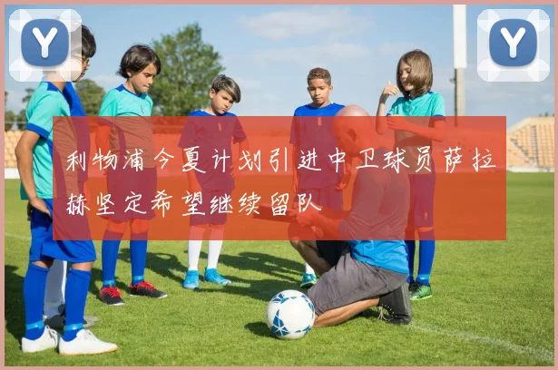 利物浦今夏计划引进中卫球员萨拉赫坚定希望继续留队