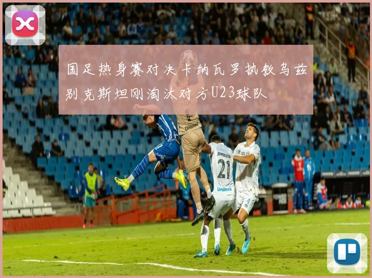国足热身赛对决卡纳瓦罗执教乌兹别克斯坦刚淘汰对方U23球队