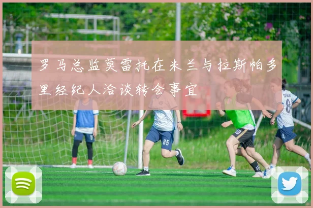 罗马总监莫雷托在米兰与拉斯帕多里经纪人洽谈转会事宜
