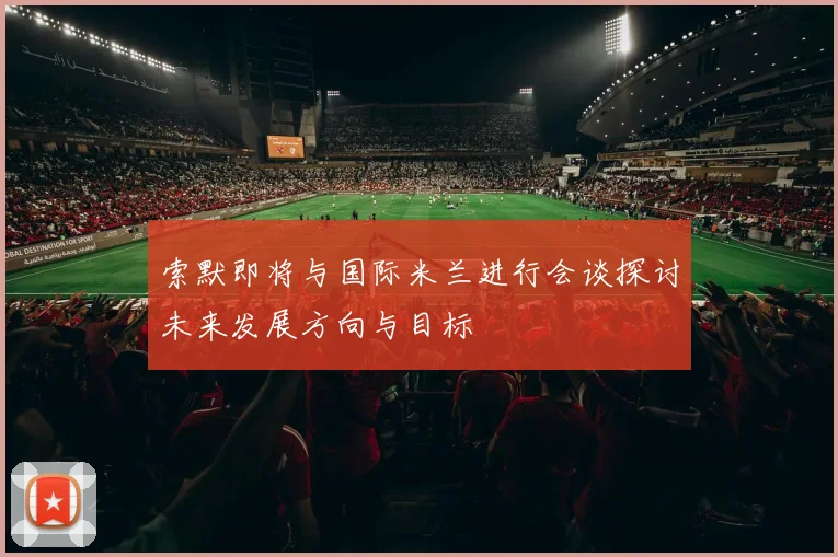 索默即将与国际米兰进行会谈探讨未来发展方向与目标