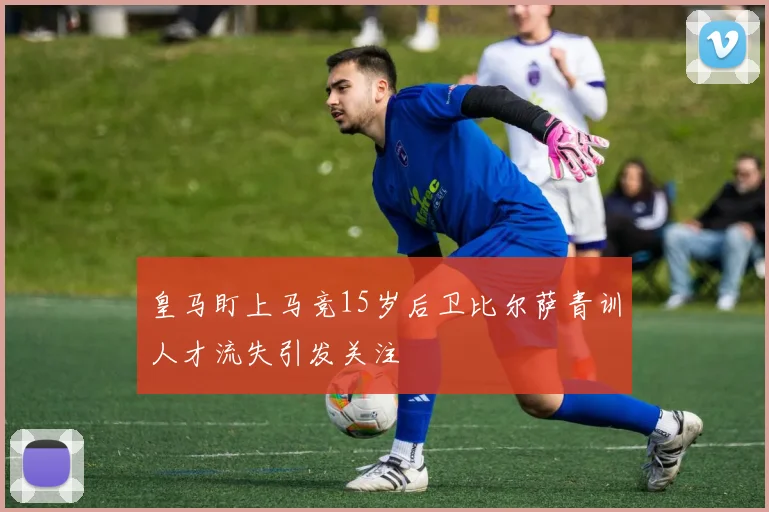 皇马盯上马竞15岁后卫比尔萨青训人才流失引发关注