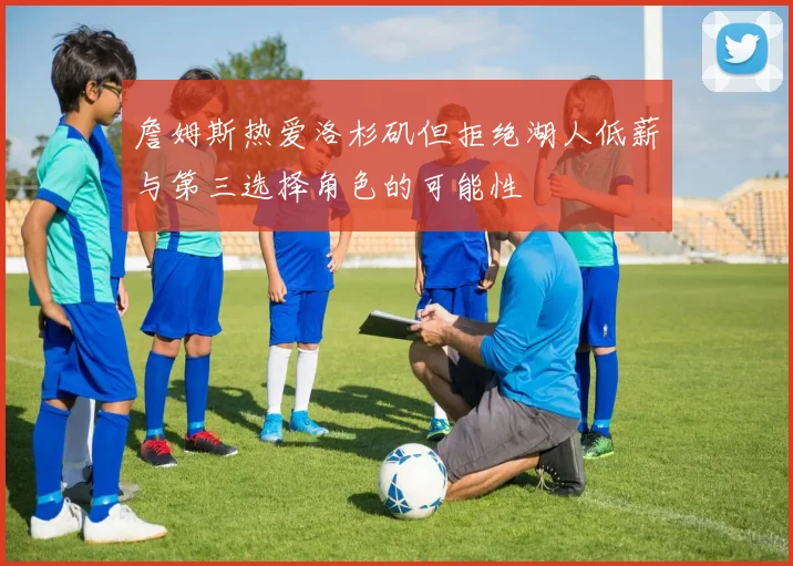 詹姆斯热爱洛杉矶但拒绝湖人低薪与第三选择角色的可能性