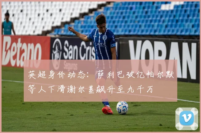 英超身价动态：萨利巴破亿帕尔默等人下滑谢尔基飙升至九千万