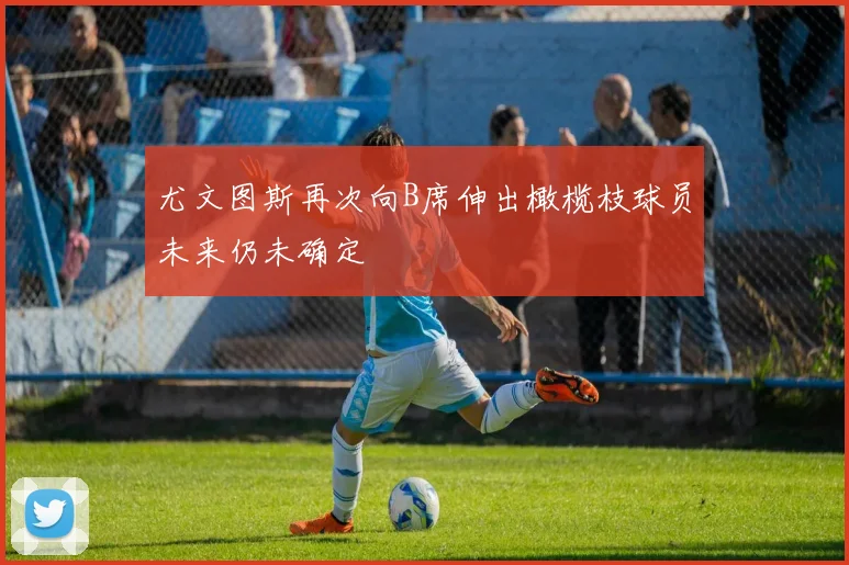尤文图斯再次向B席伸出橄榄枝球员未来仍未确定
