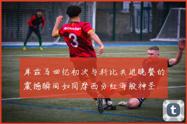 库兹马回忆初次与科比共进晚餐的震撼瞬间如同摩西分红海般神圣