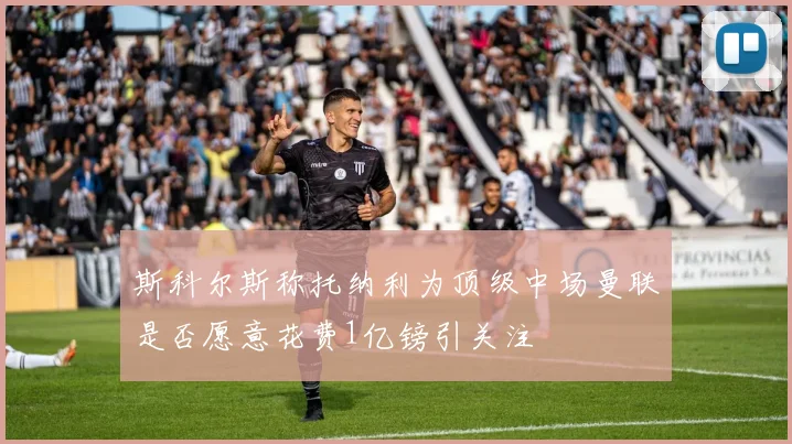 斯科尔斯称托纳利为顶级中场曼联是否愿意花费1亿镑引关注