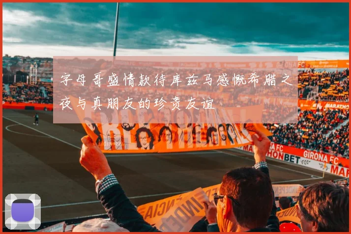 字母哥盛情款待库兹马感慨希腊之夜与真朋友的珍贵友谊
