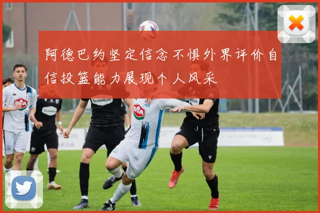 阿德巴约坚定信念不惧外界评价自信投篮能力展现个人风采