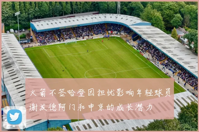 火箭不签哈登因担忧影响年轻球员谢泼德阿门和申京的成长潜力