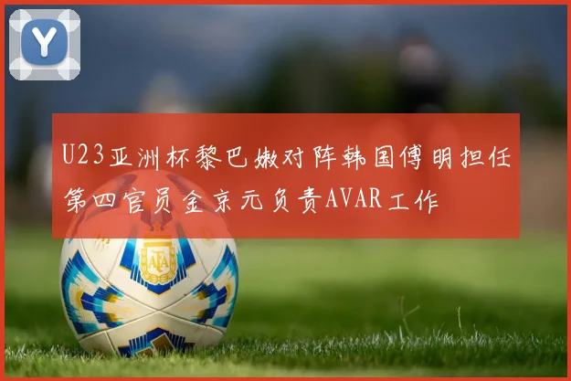 U23亚洲杯黎巴嫩对阵韩国傅明担任第四官员金京元负责AVAR工作