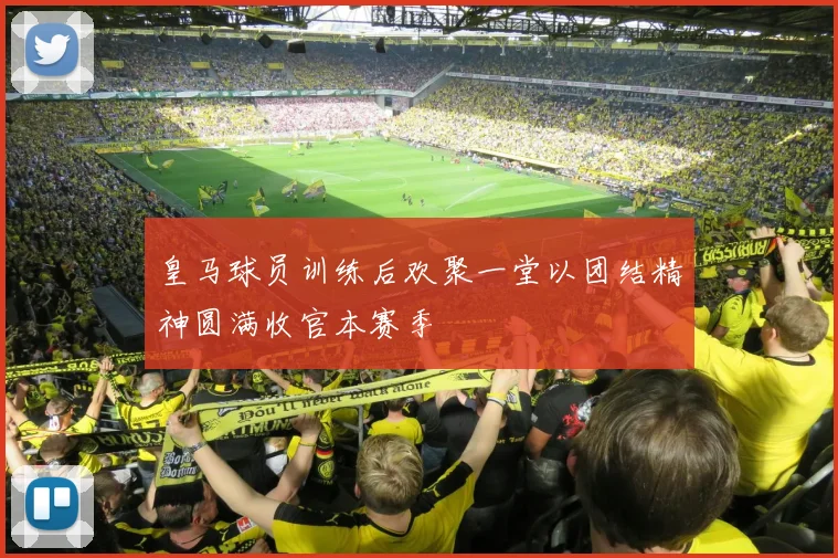 皇马球员训练后欢聚一堂以团结精神圆满收官本赛季