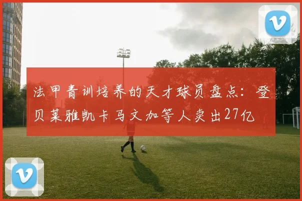 法甲青训培养的天才球员盘点：登贝莱雅凯卡马文加等人卖出27亿
