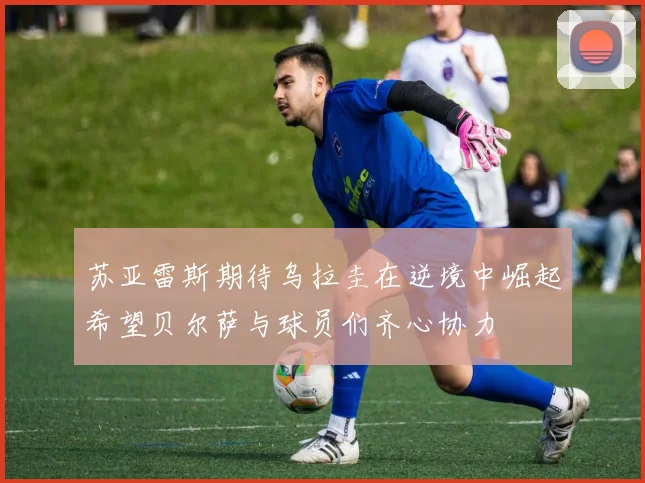 苏亚雷斯期待乌拉圭在逆境中崛起希望贝尔萨与球员们齐心协力
