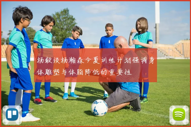 杨毅谈杨瀚森今夏训练计划强调身体雕塑与体脂降低的重要性